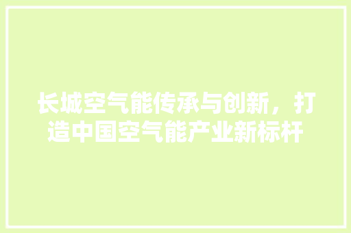 长城空气能传承与创新，打造中国空气能产业新标杆