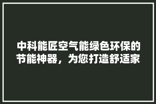 中科能匠空气能绿色环保的节能神器，为您打造舒适家居生活 汽车维修