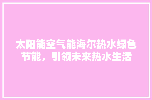 太阳能空气能海尔热水绿色节能，引领未来热水生活 综合便民