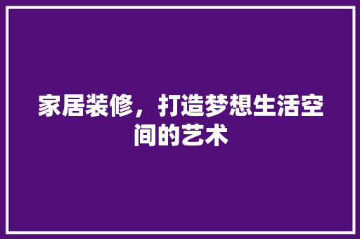 家居装修，打造梦想生活空间的艺术 家居装修，打造梦想生活空间的艺术 汽车维修