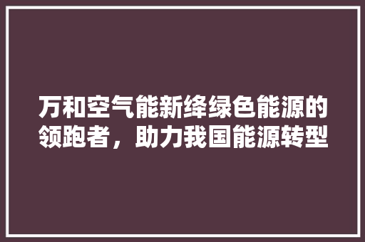 万和空气能新绛绿色能源的领跑者，助力我国能源转型