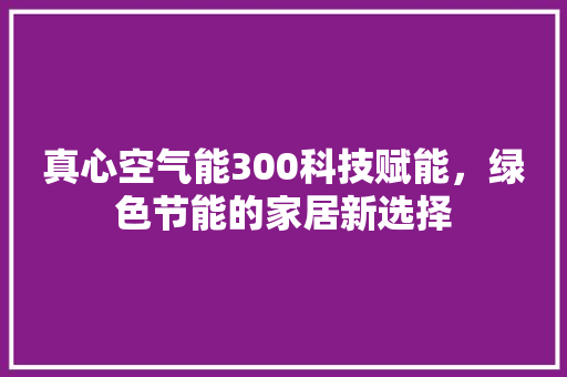 真心空气能300科技赋能，绿色节能的家居新选择