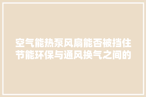 空气能热泵风扇能否被挡住节能环保与通风换气之间的微妙平衡