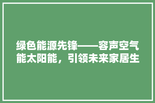 绿色能源先锋——容声空气能太阳能，引领未来家居生活新风尚