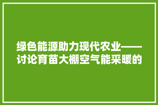 绿色能源助力现代农业——讨论育苗大棚空气能采暖的应用与发展