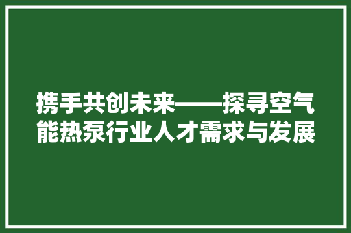 携手共创未来——探寻空气能热泵行业人才需求与发展前景