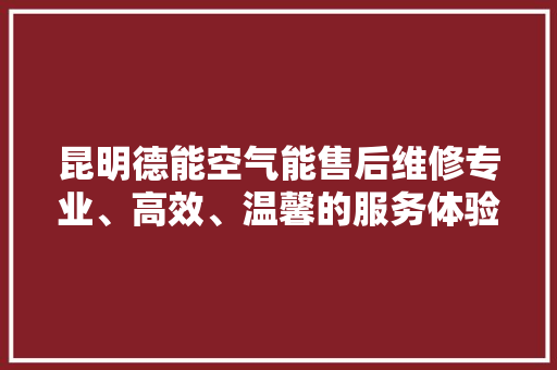 昆明德能空气能售后维修专业、高效、温馨的服务体验