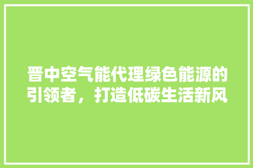 晋中空气能代理绿色能源的引领者，打造低碳生活新风尚 厨房维修