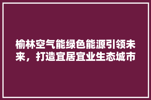 榆林空气能绿色能源引领未来，打造宜居宜业生态城市