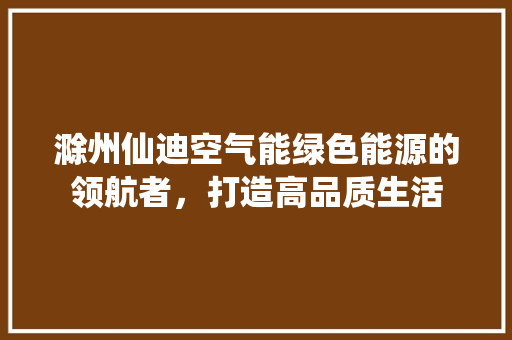 滁州仙迪空气能绿色能源的领航者，打造高品质生活