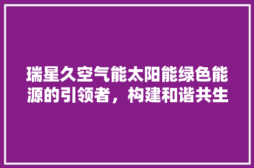 瑞星久空气能太阳能绿色能源的引领者，构建和谐共生家园