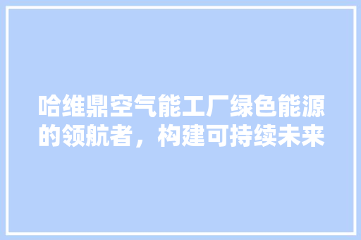 哈维鼎空气能工厂绿色能源的领航者，构建可持续未来 家电维修