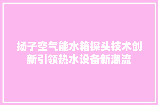 扬子空气能水箱探头技术创新引领热水设备新潮流 综合便民