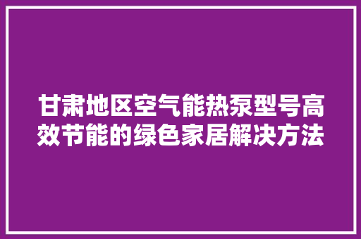 甘肃地区空气能热泵型号高效节能的绿色家居解决方法
