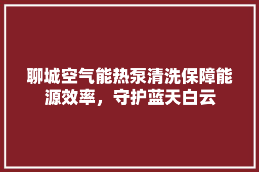聊城空气能热泵清洗保障能源效率，守护蓝天白云