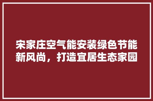 宋家庄空气能安装绿色节能新风尚，打造宜居生态家园