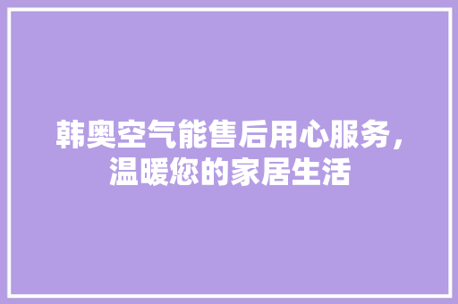 韩奥空气能售后用心服务，温暖您的家居生活