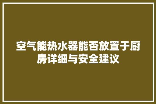 空气能热水器能否放置于厨房详细与安全建议 厨房维修