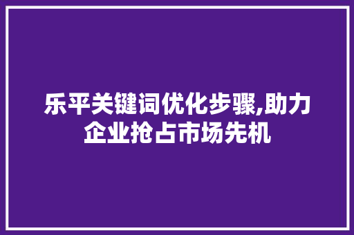 乐平关键词优化步骤,助力企业抢占市场先机