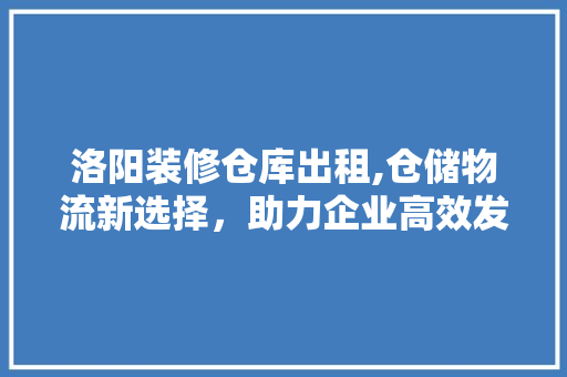 洛阳装修仓库出租,仓储物流新选择，助力企业高效发展 洛阳装修仓库出租,仓储物流新选择，助力企业高效发展 综合便民
