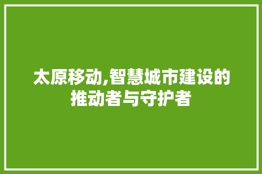 太原移动,智慧城市建设的推动者与守护者