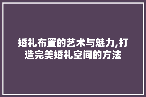 婚礼布置的艺术与魅力,打造完美婚礼空间的方法