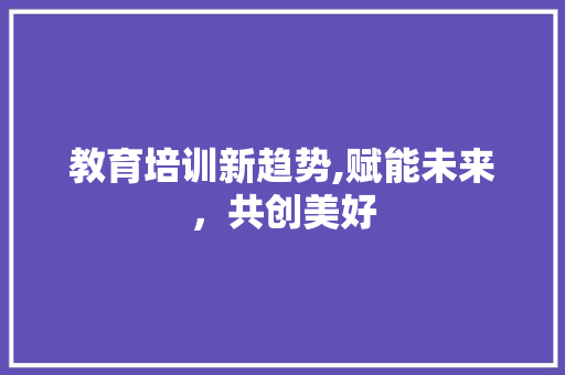 教育培训新趋势,赋能未来，共创美好