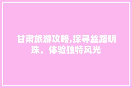 甘肃旅游攻略,探寻丝路明珠，体验独特风光