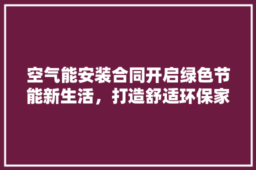 空气能安装合同开启绿色节能新生活，打造舒适环保家园 厨房维修