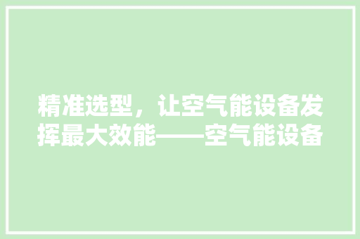 精准选型，让空气能设备发挥最大效能——空气能设备选型指南 汽车维修