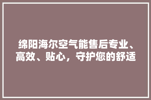 绵阳海尔空气能售后专业、高效、贴心，守护您的舒适生活