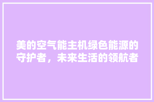 美的空气能主机绿色能源的守护者，未来生活的领航者 汽车维修
