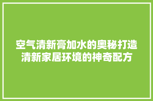 空气清新膏加水的奥秘打造清新家居环境的神奇配方