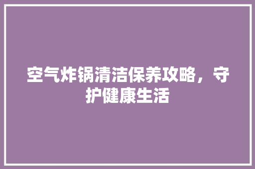 空气炸锅清洁保养攻略，守护健康生活