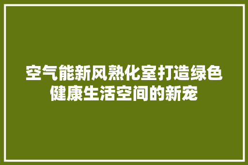 空气能新风熟化室打造绿色健康生活空间的新宠