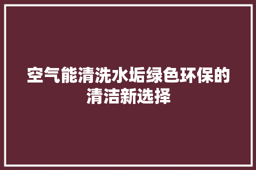 空气能清洗水垢绿色环保的清洁新选择 综合便民