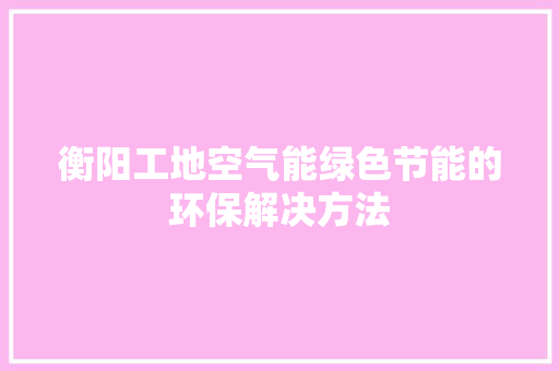 衡阳工地空气能绿色节能的环保解决方法