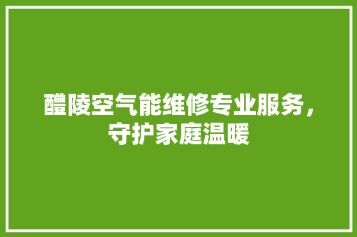 醴陵空气能维修专业服务，守护家庭温暖