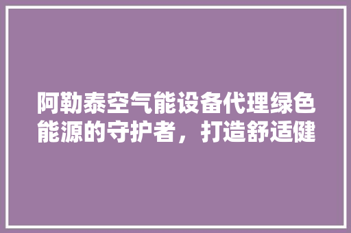 阿勒泰空气能设备代理绿色能源的守护者，打造舒适健康生活