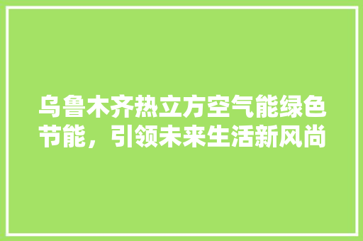 乌鲁木齐热立方空气能绿色节能，引领未来生活新风尚