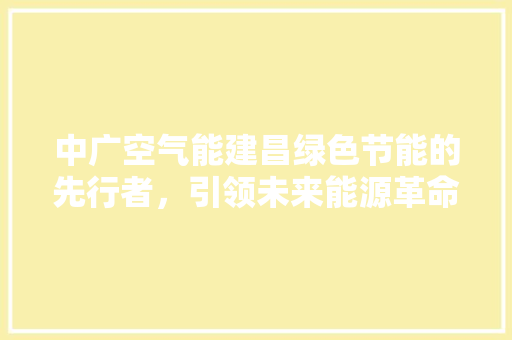 中广空气能建昌绿色节能的先行者，引领未来能源革命