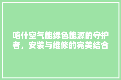 喀什空气能绿色能源的守护者，安装与维修的完美结合