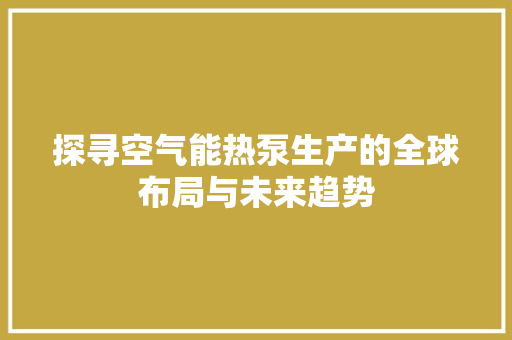 探寻空气能热泵生产的全球布局与未来趋势