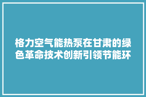 格力空气能热泵在甘肃的绿色革命技术创新引领节能环保新风尚