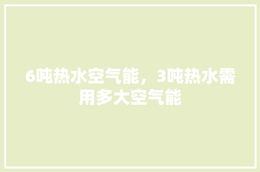 6吨热水空气能，3吨热水需用多大空气能