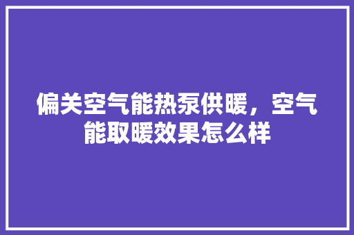 偏关空气能热泵供暖，空气能取暖效果怎么样 厨房维修
