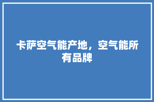 卡萨空气能产地，空气能所有品牌 汽车维修