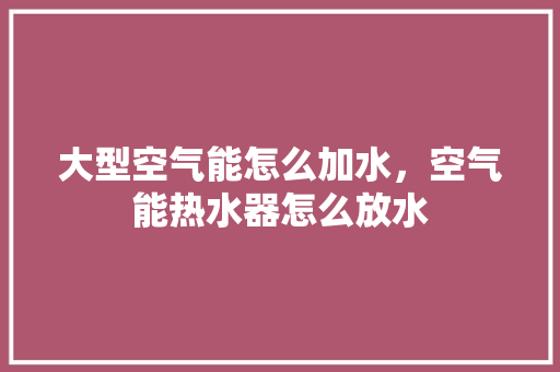 大型空气能怎么加水，空气能热水器怎么放水