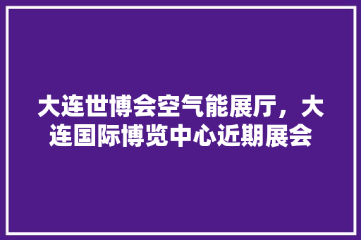 大连世博会空气能展厅，大连国际博览中心近期展会