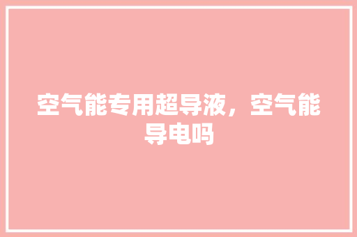 空气能专用超导液，空气能导电吗 汽车维修